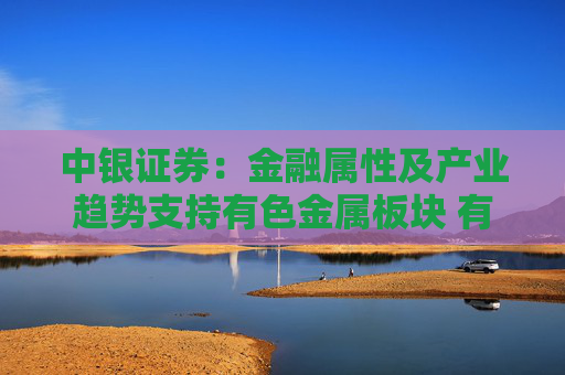 中银证券：金融属性及产业趋势支持有色金属板块 有望迎来盈利与估值双升