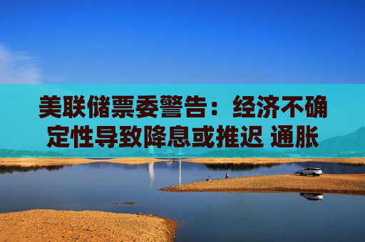 美联储票委警告：经济不确定性导致降息或推迟 通胀预期上升将成“危险信号”