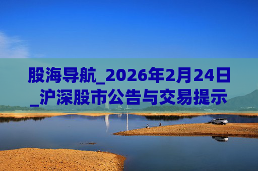 股海导航_2026年2月24日_沪深股市公告与交易提示  第1张