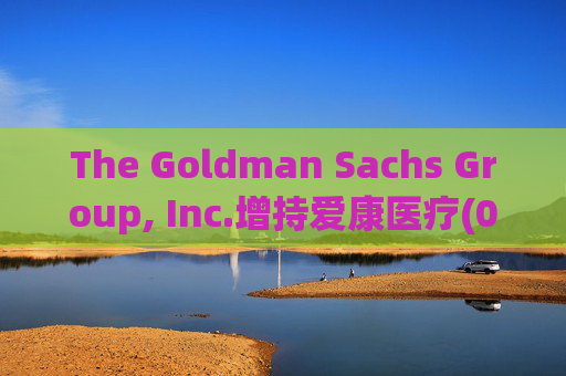 The Goldman Sachs Group, Inc.增持爱康医疗(01789)142万股 每股作价6.26港元