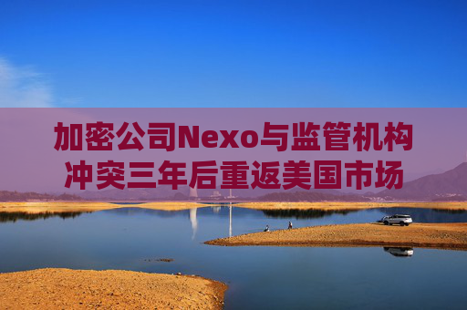 加密公司Nexo与监管机构冲突三年后重返美国市场
