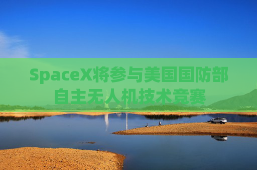 SpaceX将参与美国国防部自主无人机技术竞赛