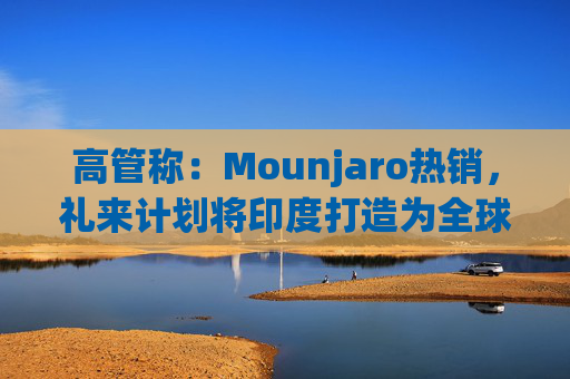 高管称：Mounjaro热销，礼来计划将印度打造为全球出口中心
