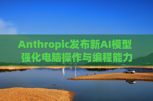 Anthropic发布新AI模型 强化电脑操作与编程能力