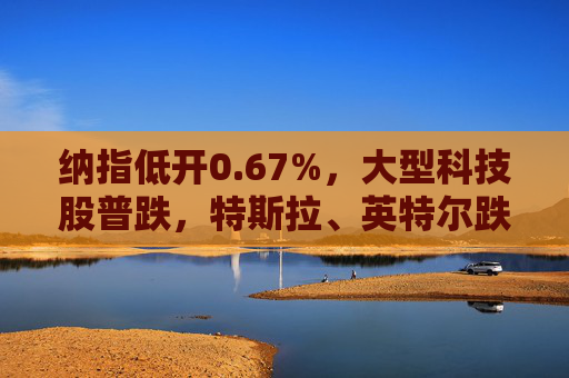 纳指低开0.67%，大型科技股普跌，特斯拉、英特尔跌超2%