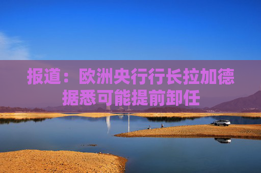 报道：欧洲央行行长拉加德据悉可能提前卸任