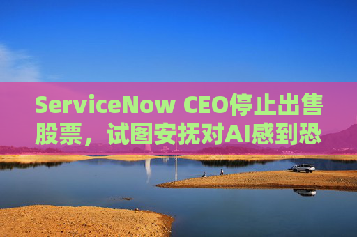 ServiceNow CEO停止出售股票，试图安抚对AI感到恐慌的投资者  第1张