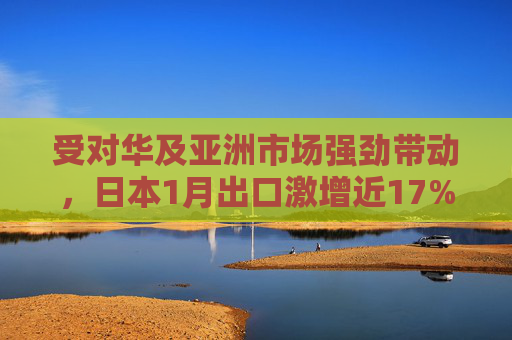 受对华及亚洲市场强劲带动，日本1月出口激增近17%