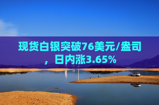 现货白银突破76美元/盎司，日内涨3.65%