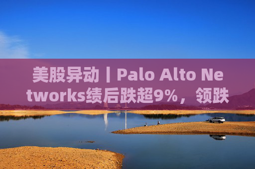 美股异动丨Palo Alto Networks绩后跌超9%，领跌网络安全概念股