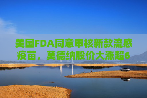 美国FDA同意审核新款流感疫苗，莫德纳股价大涨超6%
