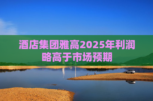 酒店集团雅高2025年利润略高于市场预期