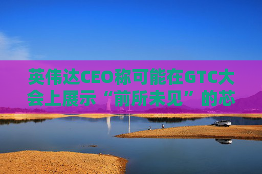 英伟达CEO称可能在GTC大会上展示“前所未见”的芯片