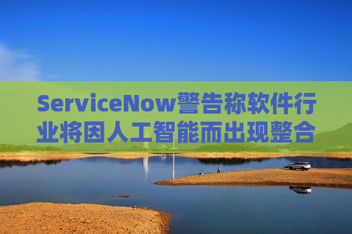 ServiceNow警告称软件行业将因人工智能而出现整合