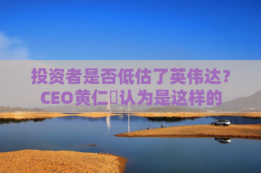 投资者是否低估了英伟达？CEO黄仁勳认为是这样的