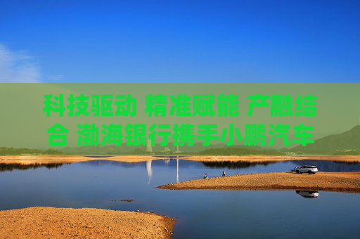 科技驱动 精准赋能 产融结合 渤海银行携手小鹏汽车共建智能汽车供应链金融生态