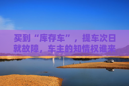 买到“库存车”，提车次日就故障，车主的知情权谁来保障？