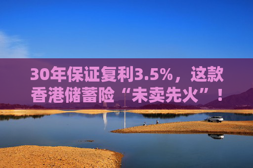 30年保证复利3.5%，这款香港储蓄险“未卖先火”！中资港险瞄准内地客户，产品也要“内地化”？  第1张