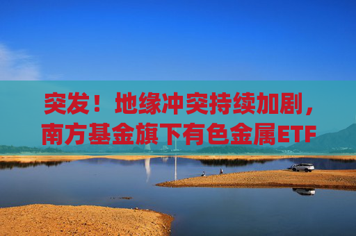 突发！地缘冲突持续加剧，南方基金旗下有色金属ETF(512400)跟踪指数近一年大涨135%