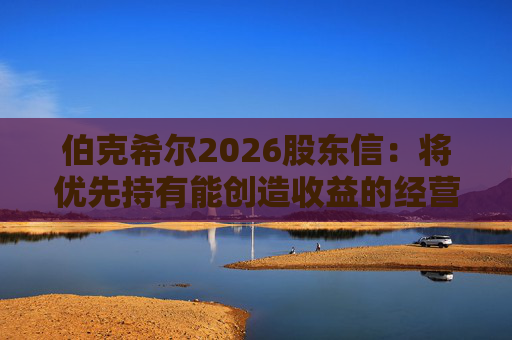 伯克希尔2026股东信：将优先持有能创造收益的经营性资产，而非美国国债
