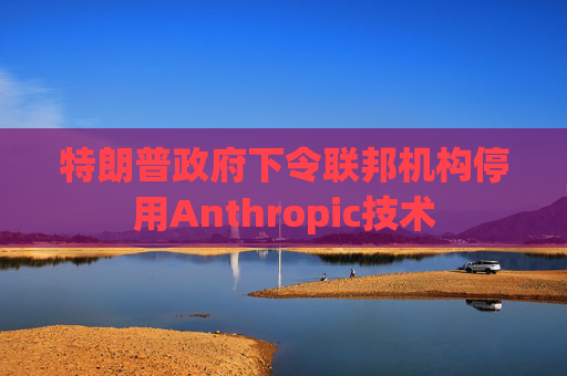 特朗普政府下令联邦机构停用Anthropic技术