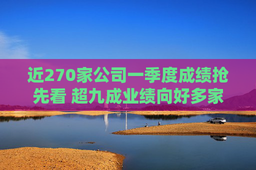 近270家公司一季度成绩抢先看 超九成业绩向好多家行业龙头“开门红”