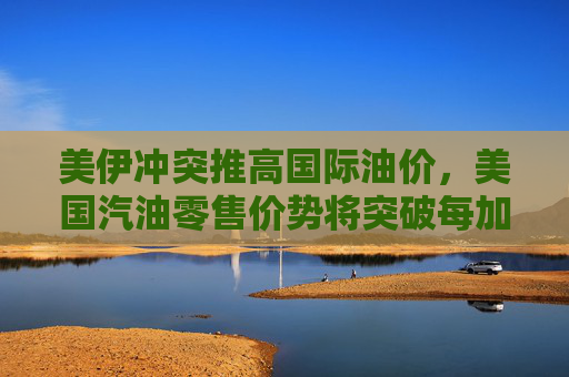 美伊冲突推高国际油价，美国汽油零售价势将突破每加仑3美元