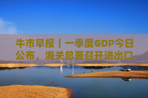 牛市早报｜一季度GDP今日公布，海关总署召开进出口企业座谈会