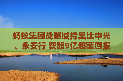 蚂蚁集团战略减持奥比中光、永安行 获超9亿超额回报