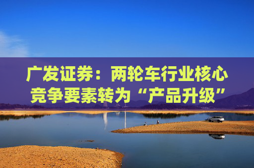 广发证券：两轮车行业核心竞争要素转为“产品升级” 推荐爱玛科技(603529.SH)等龙头