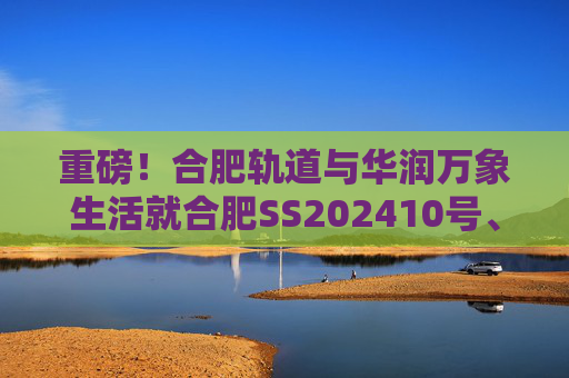 重磅！合肥轨道与华润万象生活就合肥SS202410号、GX202501号地块签订战略合作协议！