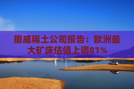 挪威稀土公司报告：欧洲最大矿床估值上调81%