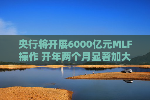 央行将开展6000亿元MLF操作 开年两个月显著加大中期流动性净投放规模