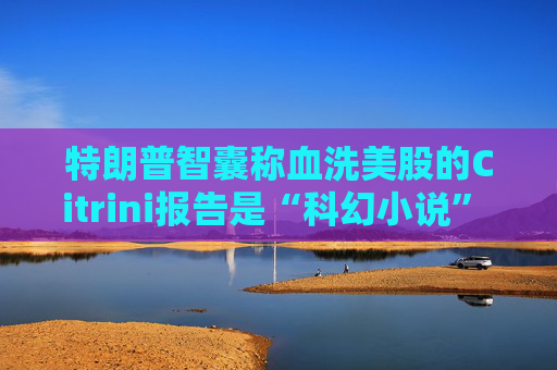 特朗普智囊称血洗美股的Citrini报告是“科幻小说” 强调积极拥抱AI