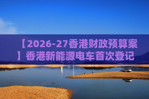 【2026-27香港财政预算案】香港新能源电车首次登记税延长至2028年 电动私家车税务宽减3月底终止