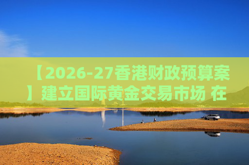 【2026-27香港财政预算案】建立国际黄金交易市场 在港进行黄金交易及结算将有税务优惠