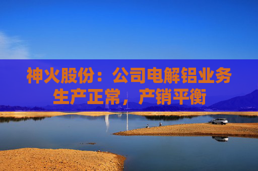 神火股份：公司电解铝业务生产正常，产销平衡  第1张
