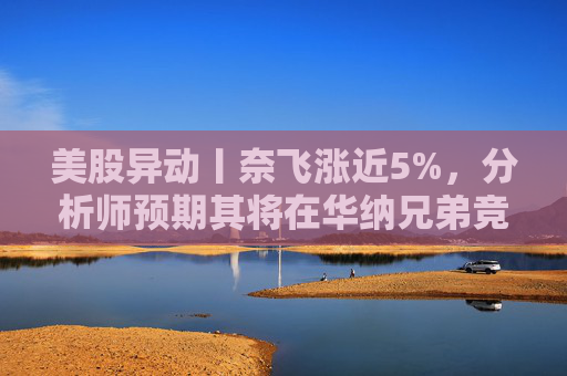 美股异动丨奈飞涨近5%，分析师预期其将在华纳兄弟竞标战中“胜出”