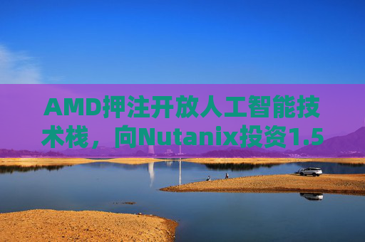 AMD押注开放人工智能技术栈，向Nutanix投资1.5亿美元