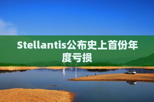 Stellantis公布史上首份年度亏损