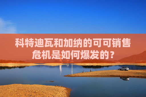 科特迪瓦和加纳的可可销售危机是如何爆发的？  第1张