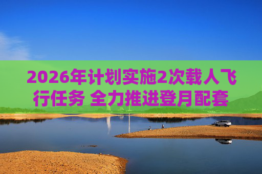 2026年计划实施2次载人飞行任务 全力推进登月配套设施建设  第1张