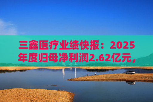 三鑫医疗业绩快报：2025年度归母净利润2.62亿元，同比增长15.43%