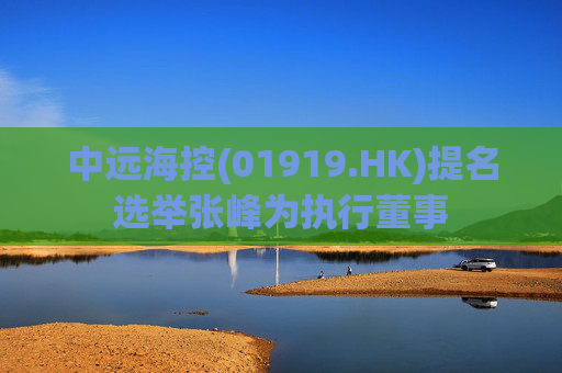 中远海控(01919.HK)提名选举张峰为执行董事  第1张