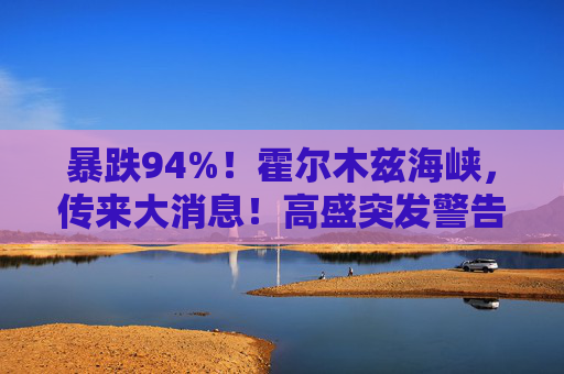 暴跌94%！霍尔木兹海峡，传来大消息！高盛突发警告！