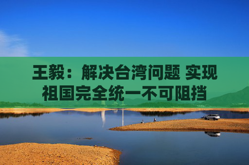 王毅：解决台湾问题 实现祖国完全统一不可阻挡  第1张