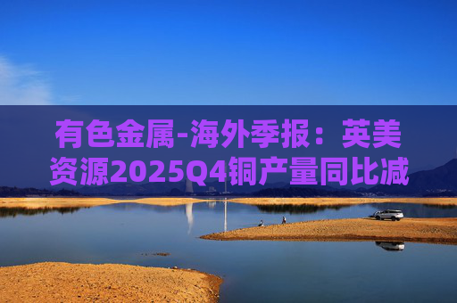 有色金属-海外季报：英美资源2025Q4铜产量同比减少14%至17万吨 2026年铜产量指引由76-82 万吨修订为70-76万吨