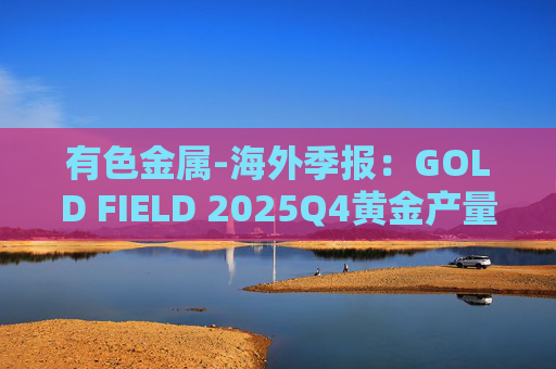 有色金属-海外季报：GOLD FIELD 2025Q4黄金产量环比增加9.6%至21.74吨 AISC环比上涨18.7%至1673美元/盎司  第1张