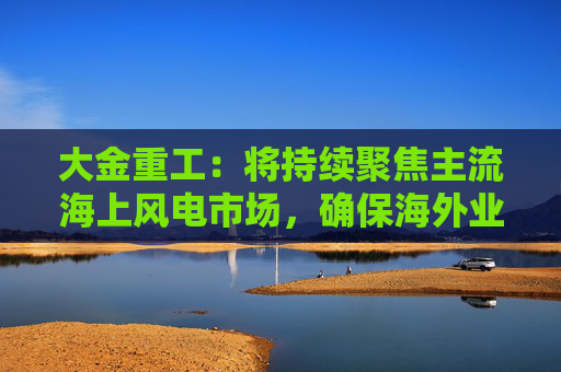 大金重工：将持续聚焦主流海上风电市场，确保海外业务稳健、可持续发展