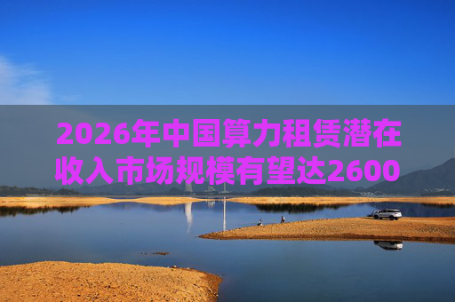 2026年中国算力租赁潜在收入市场规模有望达2600亿元，群兴玩具、优刻得涨停